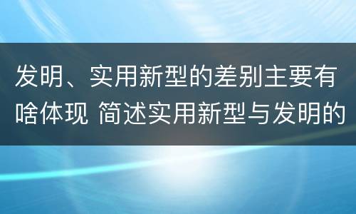 发明、实用新型的差别主要有啥体现 简述实用新型与发明的区别