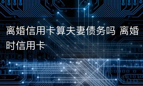 离婚信用卡算夫妻债务吗 离婚时信用卡