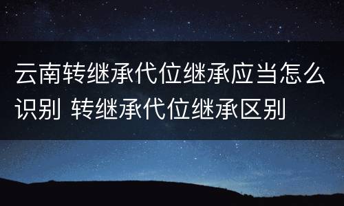 云南转继承代位继承应当怎么识别 转继承代位继承区别