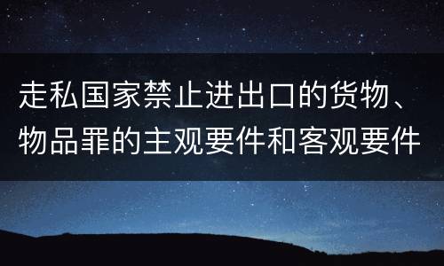 走私国家禁止进出口的货物、物品罪的主观要件和客观要件有哪些