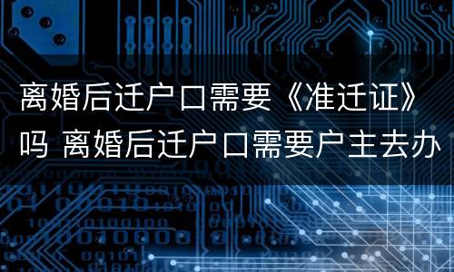 离婚后迁户口需要《准迁证》吗 离婚后迁户口需要户主去办理吗