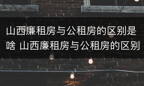 山西廉租房与公租房的区别是啥 山西廉租房与公租房的区别是啥呀