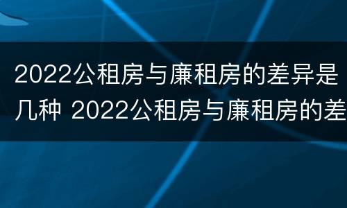 2022公租房与廉租房的差异是几种 2022公租房与廉租房的差异是几种原因