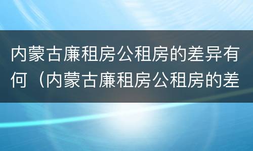内蒙古廉租房公租房的差异有何（内蒙古廉租房公租房的差异有何不同）