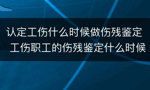 认定工伤什么时候做伤残鉴定 工伤职工的伤残鉴定什么时候做
