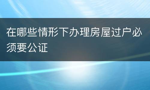 在哪些情形下办理房屋过户必须要公证