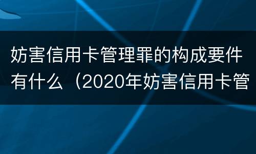 妨害信用卡管理罪的构成要件有什么（2020年妨害信用卡管理罪案例）