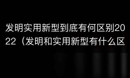 发明实用新型到底有何区别2022（发明和实用新型有什么区别）
