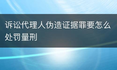 诉讼代理人伪造证据罪要怎么处罚量刑