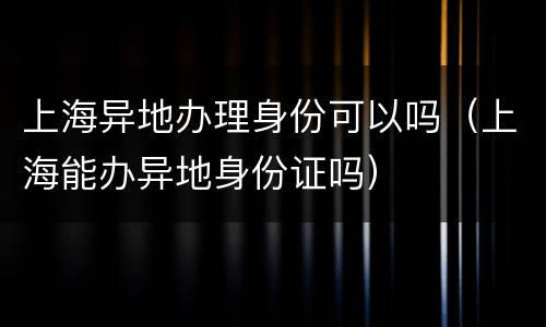 上海异地办理身份可以吗（上海能办异地身份证吗）