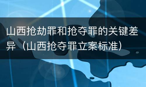 山西抢劫罪和抢夺罪的关键差异（山西抢夺罪立案标准）