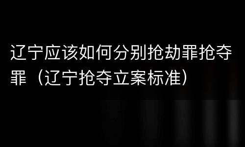 辽宁应该如何分别抢劫罪抢夺罪（辽宁抢夺立案标准）