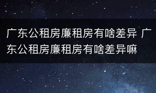 广东公租房廉租房有啥差异 广东公租房廉租房有啥差异嘛