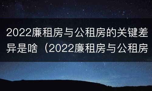 2022廉租房与公租房的关键差异是啥（2022廉租房与公租房的关键差异是啥呢）