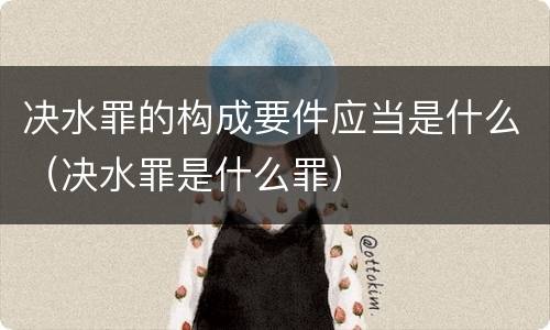 决水罪的构成要件应当是什么（决水罪是什么罪）