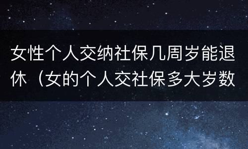 女性个人交纳社保几周岁能退休（女的个人交社保多大岁数合适）