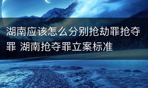 湖南应该怎么分别抢劫罪抢夺罪 湖南抢夺罪立案标准