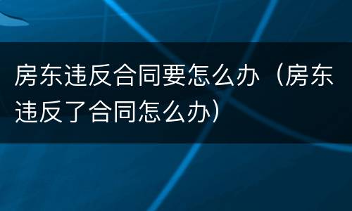 房东违反合同要怎么办（房东违反了合同怎么办）