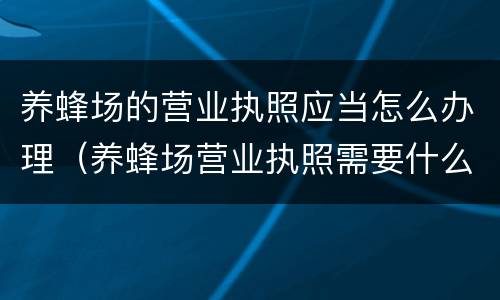 养蜂场的营业执照应当怎么办理（养蜂场营业执照需要什么条件）