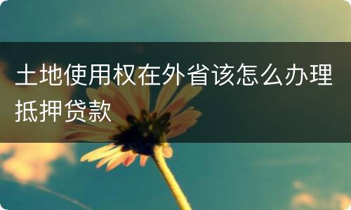 土地使用权在外省该怎么办理抵押贷款