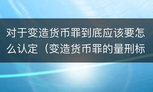 对于变造货币罪到底应该要怎么认定（变造货币罪的量刑标准）
