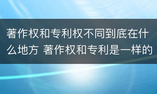 著作权和专利权不同到底在什么地方 著作权和专利是一样的吗