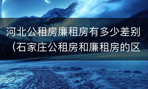 河北公租房廉租房有多少差别（石家庄公租房和廉租房的区别）