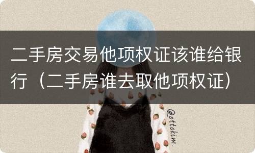 二手房交易他项权证该谁给银行（二手房谁去取他项权证）