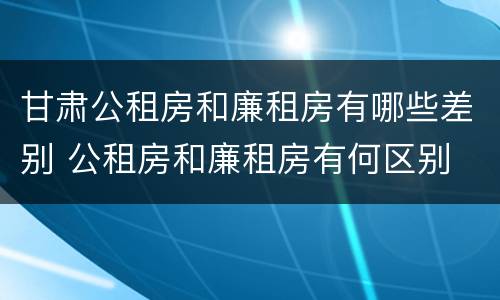 甘肃公租房和廉租房有哪些差别 公租房和廉租房有何区别