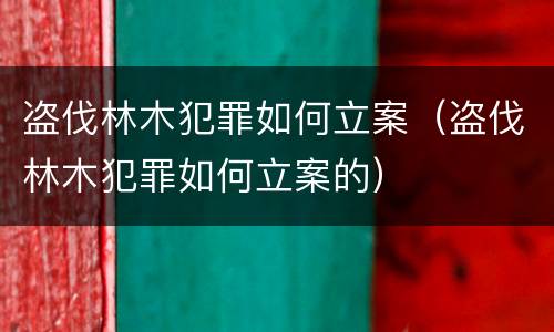 盗伐林木犯罪如何立案（盗伐林木犯罪如何立案的）