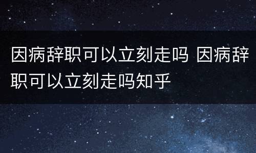 因病辞职可以立刻走吗 因病辞职可以立刻走吗知乎