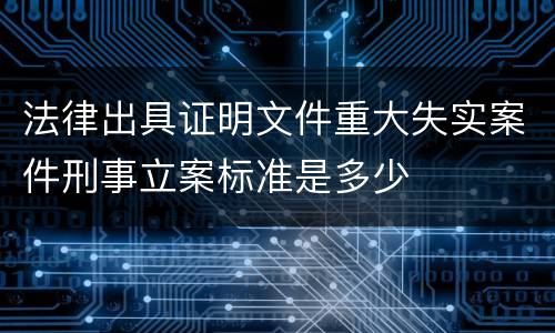 法律出具证明文件重大失实案件刑事立案标准是多少