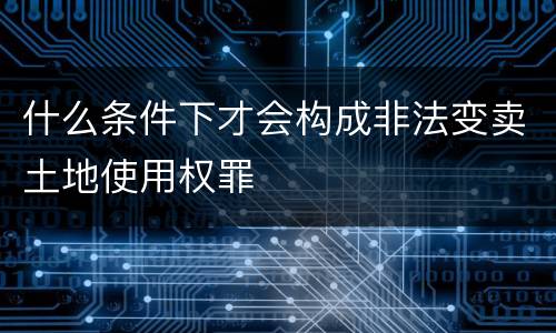 什么条件下才会构成非法变卖土地使用权罪