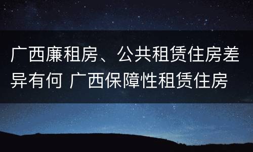 广西廉租房、公共租赁住房差异有何 广西保障性租赁住房