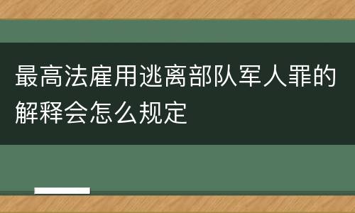 最高法雇用逃离部队军人罪的解释会怎么规定