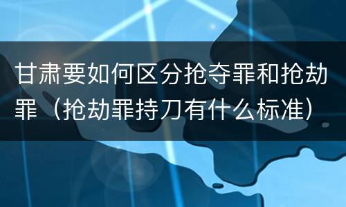 甘肃要如何区分抢夺罪和抢劫罪（抢劫罪持刀有什么标准）