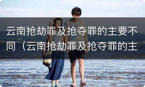 云南抢劫罪及抢夺罪的主要不同（云南抢劫罪及抢夺罪的主要不同情形）