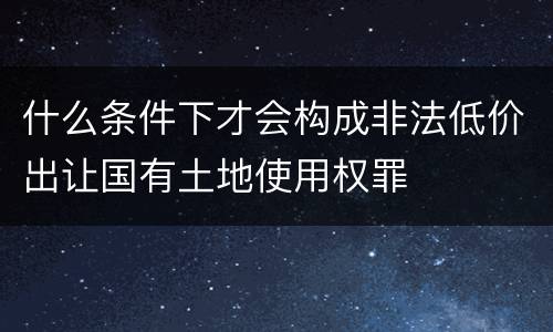 什么条件下才会构成非法低价出让国有土地使用权罪