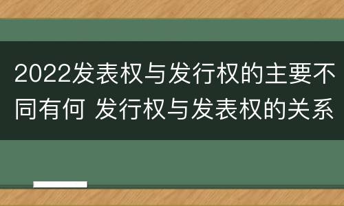 2022发表权与发行权的主要不同有何 发行权与发表权的关系