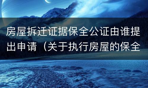 房屋拆迁证据保全公证由谁提出申请（关于执行房屋的保全证据公证）
