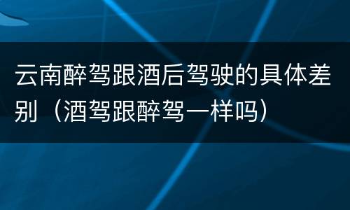 云南醉驾跟酒后驾驶的具体差别（酒驾跟醉驾一样吗）
