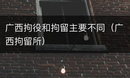 广西拘役和拘留主要不同（广西拘留所）