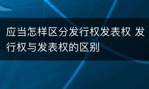 应当怎样区分发行权发表权 发行权与发表权的区别