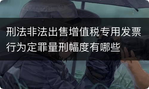 刑法非法出售增值税专用发票行为定罪量刑幅度有哪些