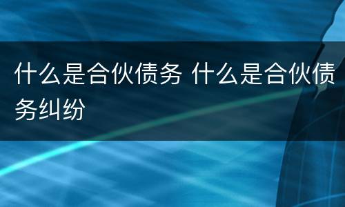 什么是合伙债务 什么是合伙债务纠纷