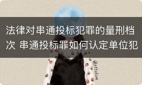 法律对串通投标犯罪的量刑档次 串通投标罪如何认定单位犯罪