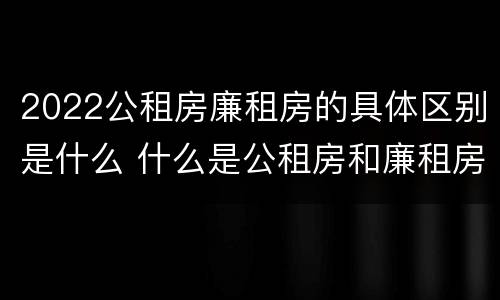 2022公租房廉租房的具体区别是什么 什么是公租房和廉租房