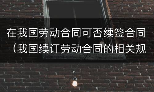 在我国劳动合同可否续签合同（我国续订劳动合同的相关规定）