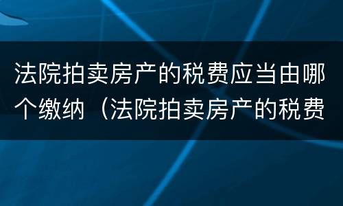 法院拍卖房产的税费应当由哪个缴纳（法院拍卖房产的税费应当由谁缴纳）