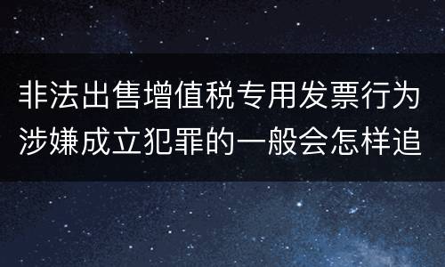 非法出售增值税专用发票行为涉嫌成立犯罪的一般会怎样追究刑事责任